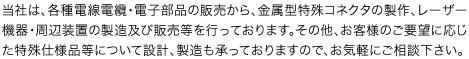 当社は、各種電線電纜・電子部品の販売から、金属型特殊コネクタの製作、レーザー機器・周辺装置の製造及び販売等を行っております。その他、お客様のご要望に応じた特殊仕様品等について設計、製造も承っておりますので、お気軽にご相談下さい。
